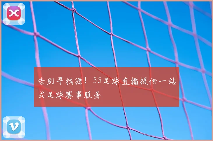 告别寻找源！55足球直播提供一站式足球赛事服务